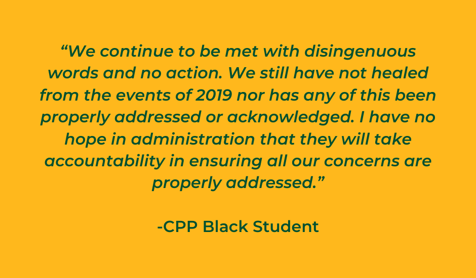 “We continue to be met with disingenuous words and no action. We still have not healed from the events of 2019 nor has any of this been properly addressed or acknowledged. I have no hope in administration that they will take accountability in ensuring all our concerns are properly addressed.”  -CPP Black Student