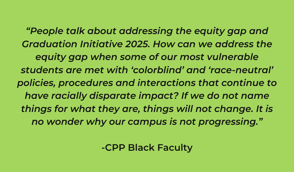 “People talk about addressing the equity gap and Graduation Initiative 2025. How can we address the equity gap when some of our most vulnerable students are met with ‘colorblind’ and ‘race-neutral’ policies, procedures and interactions that continue to have racially disparate impact? If we do not name things for what they are, things will not change. It is no wonder why our campus is not progressing.”  -CPP Black Faculty“People talk about addressing the equity gap and Graduation Initiative 2025. How can we address the equity gap when some of our most vulnerable students are met with ‘colorblind’ and ‘race-neutral’ policies, procedures and interactions that continue to have racially disparate impact? If we do not name things for what they are, things will not change. It is no wonder why our campus is not progressing.”  -CPP Black Faculty