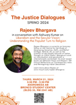 The Justice Dialogues Spring 2024. Rajeev Bhargava in Conversation with Aishwary Kumar on Liberalism and Secular Vision:  Understanding the Populist Turn to Religion.  Thursday March 21, 2024, 3:30pm to 5:30pm. Lyra Bronco Student Center
