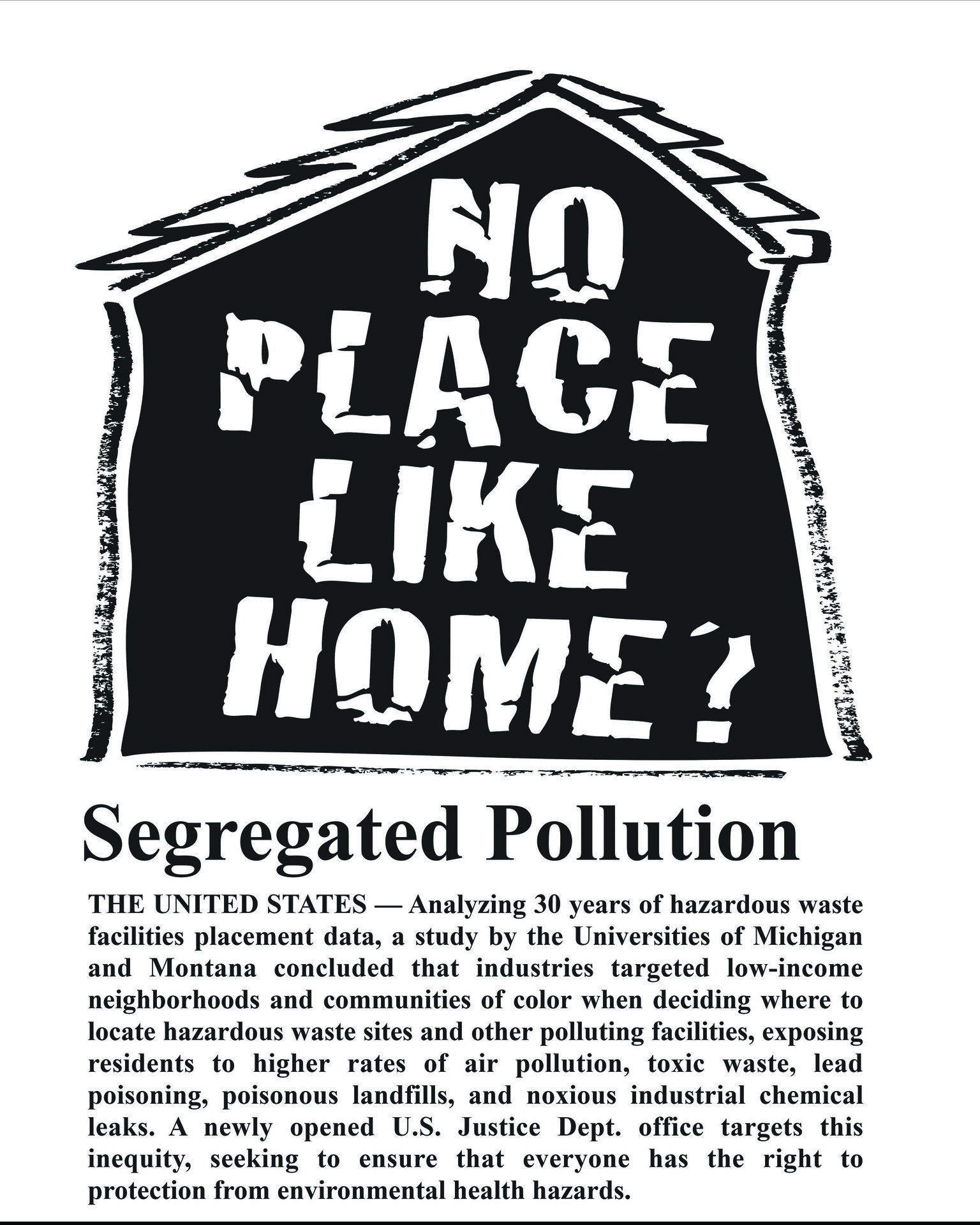 A black-and-white graphic with bold text reading "No Place Like Home?" inside the silhouette of a house with a rough, hand-drawn aesthetic. Below the house graphic, the title "Segregated Pollution" is prominently displayed in large, bold letters.  Under the title, a block of text explains the concept of "segregated pollution." It begins by discussing how a study analyzing 30 years of hazardous waste placement data by universities concluded that low-income neighborhoods and communities of color are disproportionately affected by environmental hazards, including hazardous waste sites, air pollution, toxic waste, and chemical leaks. The text highlights environmental injustice and the inequity faced by these communities. Additionally, it mentions a new U.S. Justice Department office that is addressing this issue to ensure everyone has protection from such environmental health hazards.